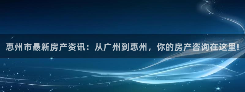 天狮娱乐主管待遇：惠州市最新房产资讯：从广州到惠州，你的房产