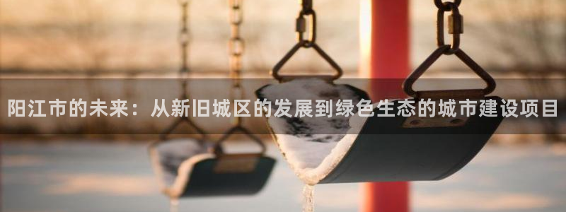 天狮娱乐815422：阳江市的未来：从新旧城区的发展到绿色生