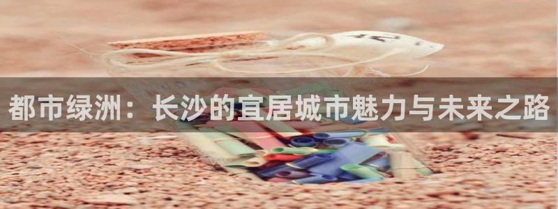 天狮娱乐 31661股z东：都市绿洲：长沙的宜居城市魅力与未